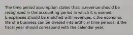 The time period assumption states that: a.revenue should be recognized in the accounting period in which it is earned. b.expenses should be matched with revenues. c.the economic life of a business can be divided into artificial time periods. d.the fiscal year should correspond with the calendar year.