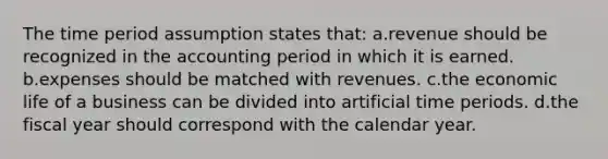 The time period assumption states that: a.revenue should be recognized in the accounting period in which it is earned. b.expenses should be matched with revenues. c.the economic life of a business can be divided into artificial time periods. d.the fiscal year should correspond with the calendar year.