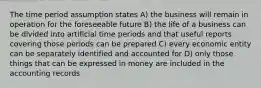 The time period assumption states A) the business will remain in operation for the foreseeable future B) the life of a business can be divided into artificial time periods and that useful reports covering those periods can be prepared C) every economic entity can be separately identified and accounted for D) only those things that can be expressed in money are included in the accounting records