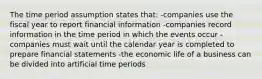 The time period assumption states that: -companies use the fiscal year to report financial information -companies record information in the time period in which the events occur -companies must wait until the calendar year is completed to prepare financial statements -the economic life of a business can be divided into artificial time periods