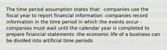 The time period assumption states that: -companies use the fiscal year to report financial information -companies record information in the time period in which the events occur -companies must wait until the calendar year is completed to prepare <a href='https://www.questionai.com/knowledge/kFBJaQCz4b-financial-statements' class='anchor-knowledge'>financial statements</a> -the economic life of a business can be divided into artificial time periods