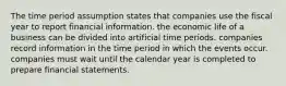 The time period assumption states that companies use the fiscal year to report financial information. the economic life of a business can be divided into artificial time periods. companies record information in the time period in which the events occur. companies must wait until the calendar year is completed to prepare financial statements.