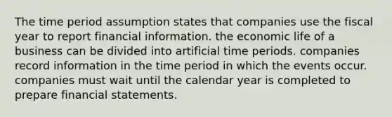 The time period assumption states that companies use the fiscal year to report financial information. the economic life of a business can be divided into artificial time periods. companies record information in the time period in which the events occur. companies must wait until the calendar year is completed to prepare financial statements.