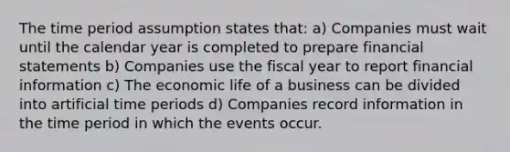 The time period assumption states that: a) Companies must wait until the calendar year is completed to prepare financial statements b) Companies use the fiscal year to report financial information c) The economic life of a business can be divided into artificial time periods d) Companies record information in the time period in which the events occur.