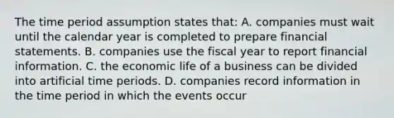 The time period assumption states that: A. companies must wait until the calendar year is completed to prepare financial statements. B. companies use the fiscal year to report financial information. C. the economic life of a business can be divided into artificial time periods. D. companies record information in the time period in which the events occur