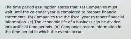 The time period assumption states that: (a) Companies must wait until the calendar year is completed to prepare financial statements. (b) Companies use the fiscal year to report financial information. (c) The economic life of a business can be divided into artificial time periods. (d) Companies record information in the time period in which the events occur.