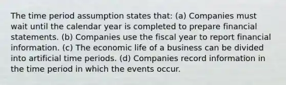 The time period assumption states that: (a) Companies must wait until the calendar year is completed to prepare financial statements. (b) Companies use the fiscal year to report financial information. (c) The economic life of a business can be divided into artificial time periods. (d) Companies record information in the time period in which the events occur.