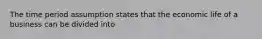 The time period assumption states that the economic life of a business can be divided into