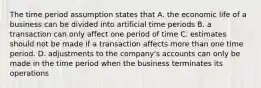 The time period assumption states that A. the economic life of a business can be divided into artificial time periods B. a transaction can only affect one period of time C. estimates should not be made if a transaction affects more than one time period. D. adjustments to the company's accounts can only be made in the time period when the business terminates its operations