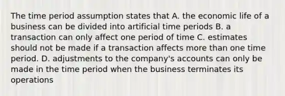 The time period assumption states that A. the economic life of a business can be divided into artificial time periods B. a transaction can only affect one period of time C. estimates should not be made if a transaction affects <a href='https://www.questionai.com/knowledge/keWHlEPx42-more-than' class='anchor-knowledge'>more than</a> one time period. D. adjustments to the company's accounts can only be made in the time period when the business terminates its operations