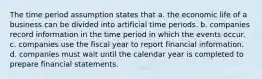 The time period assumption states that a. the economic life of a business can be divided into artificial time periods. b. companies record information in the time period in which the events occur. c. companies use the fiscal year to report financial information. d. companies must wait until the calendar year is completed to prepare financial statements.