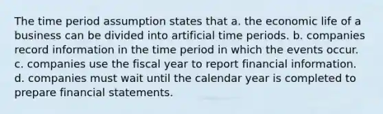 The time period assumption states that a. the economic life of a business can be divided into artificial time periods. b. companies record information in the time period in which the events occur. c. companies use the fiscal year to report financial information. d. companies must wait until the calendar year is completed to prepare financial statements.