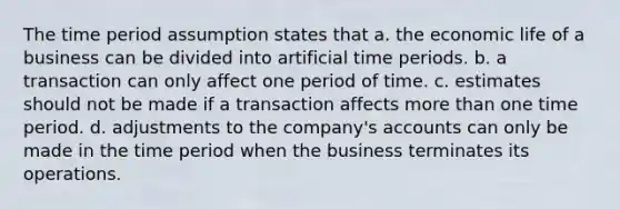 The time period assumption states that a. the economic life of a business can be divided into artificial time periods. b. a transaction can only affect one period of time. c. estimates should not be made if a transaction affects more than one time period. d. adjustments to the company's accounts can only be made in the time period when the business terminates its operations.