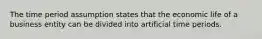 The time period assumption states that the economic life of a business entity can be divided into artificial time periods.