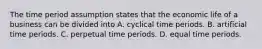 The time period assumption states that the economic life of a business can be divided into A. cyclical time periods. B. artificial time periods. C. perpetual time periods. D. equal time periods.