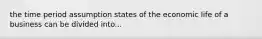 the time period assumption states of the economic life of a business can be divided into...