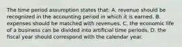 The time period assumption states that: A. revenue should be recognized in the accounting period in which it is earned. B. expenses should be matched with revenues. C. the economic life of a business can be divided into artificial time periods. D. the fiscal year should correspond with the calendar year.