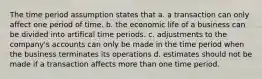 The time period assumption states that a. a transaction can only affect one period of time. b. the economic life of a business can be divided into artifical time periods. c. adjustments to the company's accounts can only be made in the time period when the business terminates its operations d. estimates should not be made if a transaction affects more than one time period.