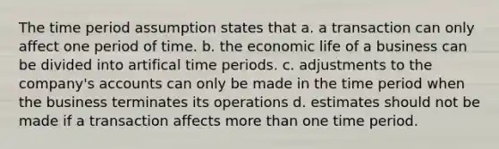 The time period assumption states that a. a transaction can only affect one period of time. b. the economic life of a business can be divided into artifical time periods. c. adjustments to the company's accounts can only be made in the time period when the business terminates its operations d. estimates should not be made if a transaction affects more than one time period.