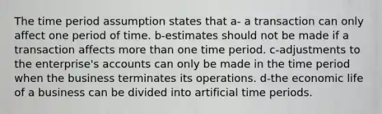 The time period assumption states that a- a transaction can only affect one period of time. b-estimates should not be made if a transaction affects more than one time period. c-adjustments to the enterprise's accounts can only be made in the time period when the business terminates its operations. d-the economic life of a business can be divided into artificial time periods.