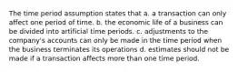 The time period assumption states that a. a transaction can only affect one period of time. b. the economic life of a business can be divided into artificial time periods. c. adjustments to the company's accounts can only be made in the time period when the business terminates its operations d. estimates should not be made if a transaction affects more than one time period.