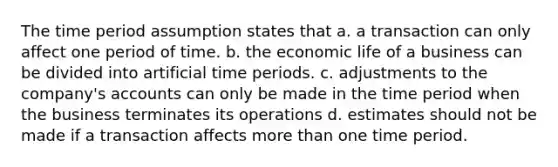 The time period assumption states that a. a transaction can only affect one period of time. b. the economic life of a business can be divided into artificial time periods. c. adjustments to the company's accounts can only be made in the time period when the business terminates its operations d. estimates should not be made if a transaction affects more than one time period.