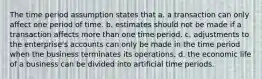 The time period assumption states that a. a transaction can only affect one period of time. b. estimates should not be made if a transaction affects more than one time period. c. adjustments to the enterprise's accounts can only be made in the time period when the business terminates its operations. d. the economic life of a business can be divided into artificial time periods.