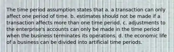 The time period assumption states that a. a transaction can only affect one period of time. b. estimates should not be made if a transaction affects <a href='https://www.questionai.com/knowledge/keWHlEPx42-more-than' class='anchor-knowledge'>more than</a> one time period. c. adjustments to the enterprise's accounts can only be made in the time period when the business terminates its operations. d. the economic life of a business can be divided into artificial time periods.