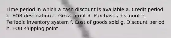 Time period in which a cash discount is available a. Credit period b. FOB destination c. Gross profit d. Purchases discount e. Periodic inventory system f. Cost of goods sold g. Discount period h. FOB shipping point