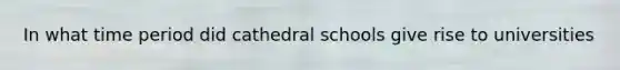 In what time period did cathedral schools give rise to universities