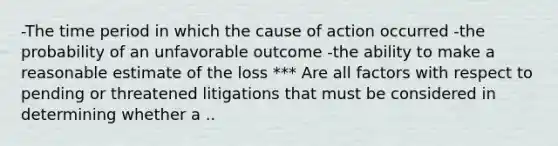 -The time period in which the cause of action occurred -the probability of an unfavorable outcome -the ability to make a reasonable estimate of the loss *** Are all factors with respect to pending or threatened litigations that must be considered in determining whether a ..