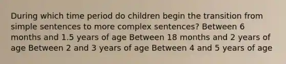 During which time period do children begin the transition from simple sentences to more complex sentences? Between 6 months and 1.5 years of age Between 18 months and 2 years of age Between 2 and 3 years of age Between 4 and 5 years of age