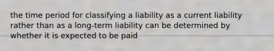 the time period for classifying a liability as a current liability rather than as a long-term liability can be determined by whether it is expected to be paid