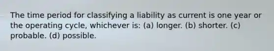 The time period for classifying a liability as current is one year or the operating cycle, whichever is: (a) longer. (b) shorter. (c) probable. (d) possible.