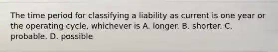 The time period for classifying a liability as current is one year or the operating cycle, whichever is A. longer. B. shorter. C. probable. D. possible