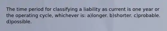 The time period for classifying a liability as current is one year or the operating cycle, whichever is: a)longer. b)shorter. c)probable. d)possible.