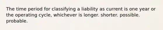 The time period for classifying a liability as current is one year or the operating cycle, whichever is longer. shorter. possible. probable.