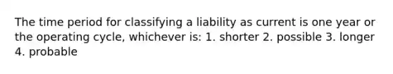 The time period for classifying a liability as current is one year or the operating cycle, whichever is: 1. shorter 2. possible 3. longer 4. probable