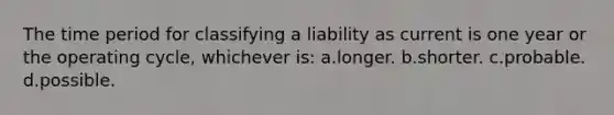 The time period for classifying a liability as current is one year or the operating cycle, whichever is: a.longer. b.shorter. c.probable. d.possible.