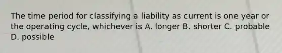 The time period for classifying a liability as current is one year or the operating cycle, whichever is A. longer B. shorter C. probable D. possible