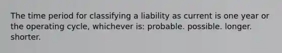 The time period for classifying a liability as current is one year or the operating cycle, whichever is: probable. possible. longer. shorter.