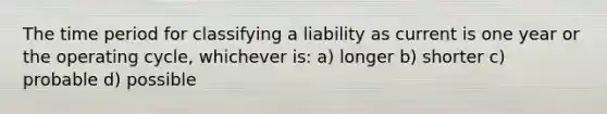 The time period for classifying a liability as current is one year or the operating cycle, whichever is: a) longer b) shorter c) probable d) possible