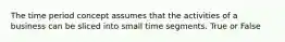 The time period concept assumes that the activities of a business can be sliced into small time segments. True or False