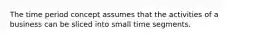 The time period concept assumes that the activities of a business can be sliced into small time segments.