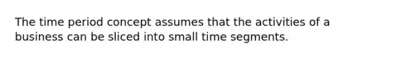 The time period concept assumes that the activities of a business can be sliced into small time segments.