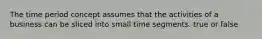 The time period concept assumes that the activities of a business can be sliced into small time segments. true or false