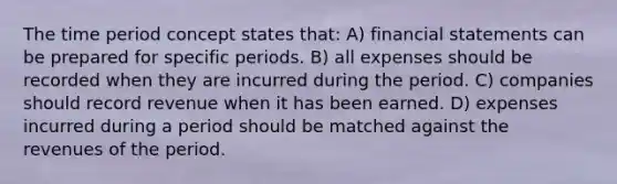 The time period concept states that: A) financial statements can be prepared for specific periods. B) all expenses should be recorded when they are incurred during the period. C) companies should record revenue when it has been earned. D) expenses incurred during a period should be matched against the revenues of the period.