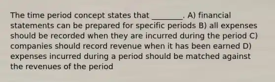 The time period concept states that ________. A) financial statements can be prepared for specific periods B) all expenses should be recorded when they are incurred during the period C) companies should record revenue when it has been earned D) expenses incurred during a period should be matched against the revenues of the period