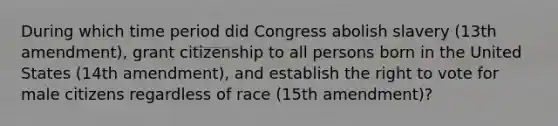 During which time period did Congress abolish slavery (13th amendment), grant citizenship to all persons born in the United States (14th amendment), and establish the right to vote for male citizens regardless of race (15th amendment)?