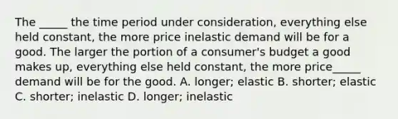 The _____ the time period under consideration, everything else held constant, the more price inelastic demand will be for a good. The larger the portion of a consumer's budget a good makes up, everything else held constant, the more price_____ demand will be for the good. A. longer; elastic B. shorter; elastic C. shorter; inelastic D. longer; inelastic